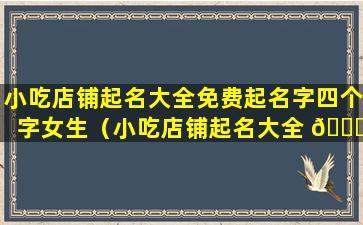 小吃店铺起名大全免费起名字四个字女生（小吃店铺起名大全 🐞 免费起名字四个字女生可爱）